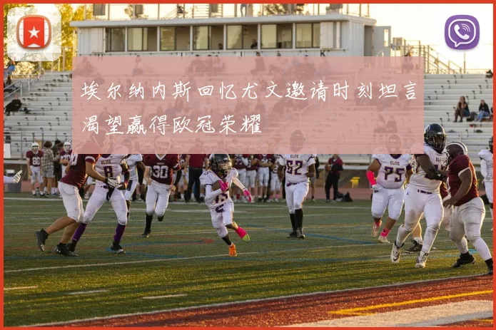 埃尔纳内斯回忆尤文邀请时刻坦言渴望赢得欧冠荣耀