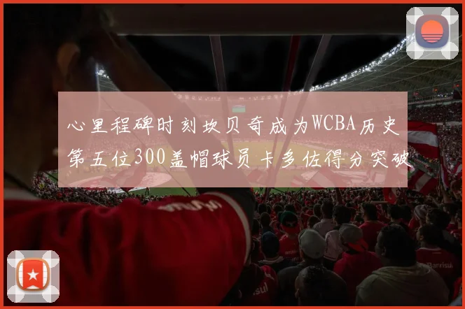 心里程碑时刻坎贝奇成为WCBA历史第五位300盖帽球员卡多佐得分突破1000大关