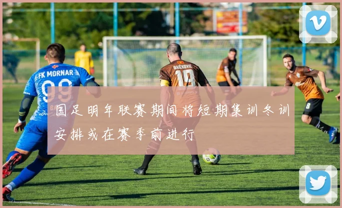 国足明年联赛期间将短期集训冬训安排或在赛季前进行