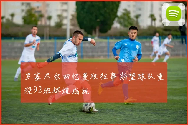 罗塞尼尔回忆曼联往事期望球队重现92班辉煌成就