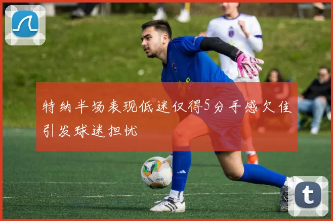 特纳半场表现低迷仅得5分手感欠佳引发球迷担忧