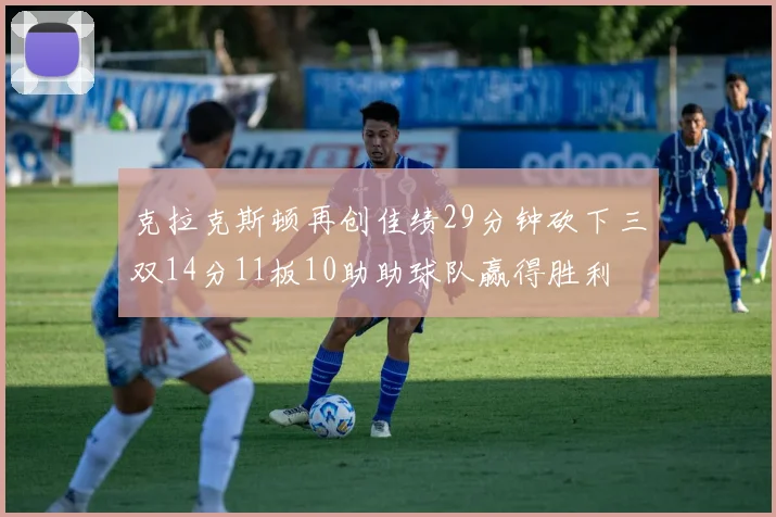 克拉克斯顿再创佳绩29分钟砍下三双14分11板10助助球队赢得胜利