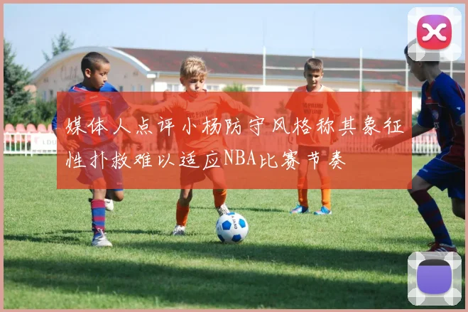 媒体人点评小杨防守风格称其象征性扑救难以适应NBA比赛节奏