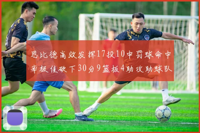 恩比德高效发挥17投10中罚球命中率极佳砍下30分9篮板4助攻助球队获胜