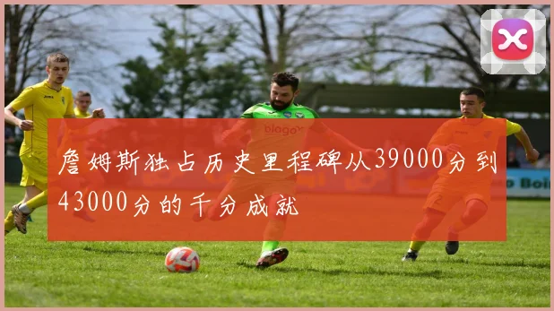詹姆斯独占历史里程碑从39000分到43000分的千分成就