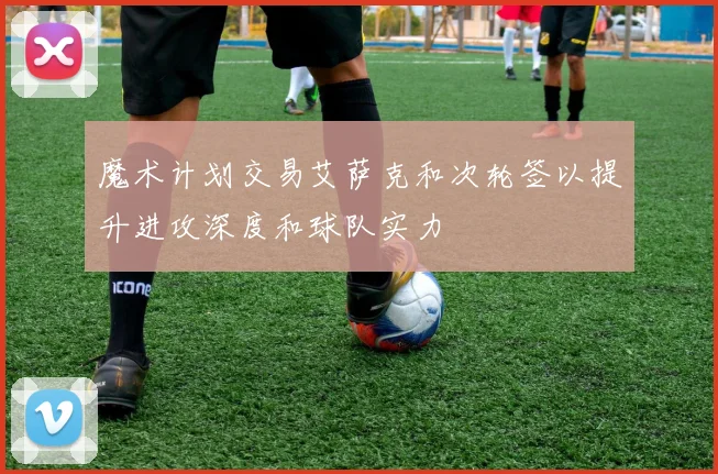 魔术计划交易艾萨克和次轮签以提升进攻深度和球队实力