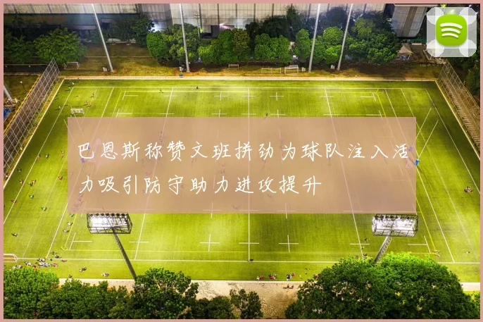 巴恩斯称赞文班拼劲为球队注入活力吸引防守助力进攻提升