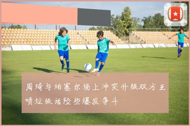 周琦与珀塞尔场上冲突升级双方互喷垃圾话险些爆发争斗