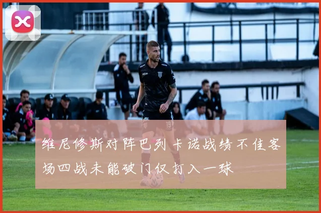 维尼修斯对阵巴列卡诺战绩不佳客场四战未能破门仅打入一球