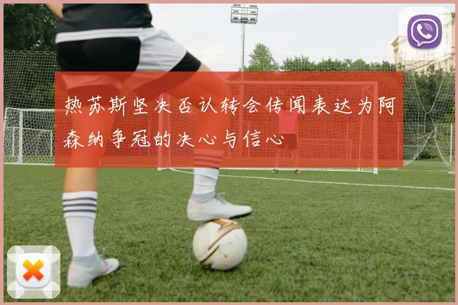热苏斯坚决否认转会传闻表达为阿森纳争冠的决心与信心