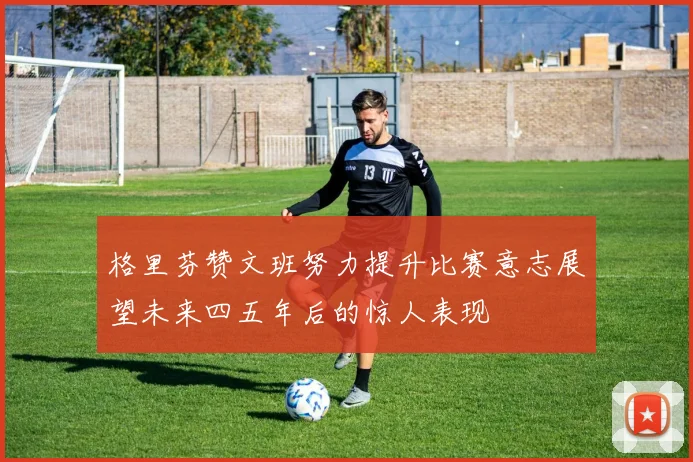 格里芬赞文班努力提升比赛意志展望未来四五年后的惊人表现