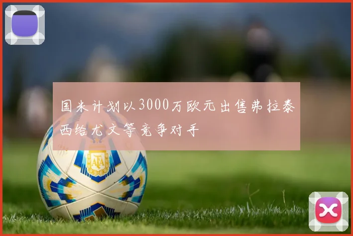 国米计划以3000万欧元出售弗拉泰西给尤文等竞争对手