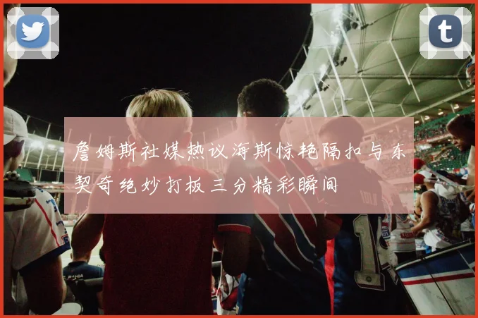 詹姆斯社媒热议海斯惊艳隔扣与东契奇绝妙打板三分精彩瞬间