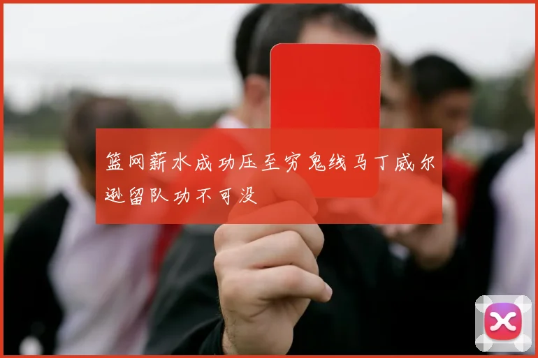篮网薪水成功压至穷鬼线马丁威尔逊留队功不可没