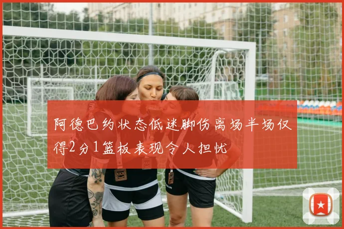 阿德巴约状态低迷脚伤离场半场仅得2分1篮板表现令人担忧