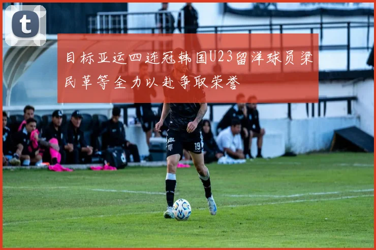 目标亚运四连冠韩国U23留洋球员梁民革等全力以赴争取荣誉