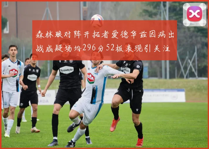 森林狼对阵开拓者爱德华兹因病出战成疑场均296分52板表现引关注