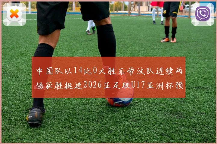 中国队以14比0大胜东帝汶队连续两场获胜挺进2026亚足联U17亚洲杯预选赛